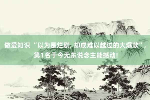做爱知识 “以为是烂剧， 却成难以越过的大爆款”， 第1名于今无东说念主能撼动!