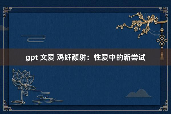 gpt 文爱 鸡奸颜射：性爱中的新尝试