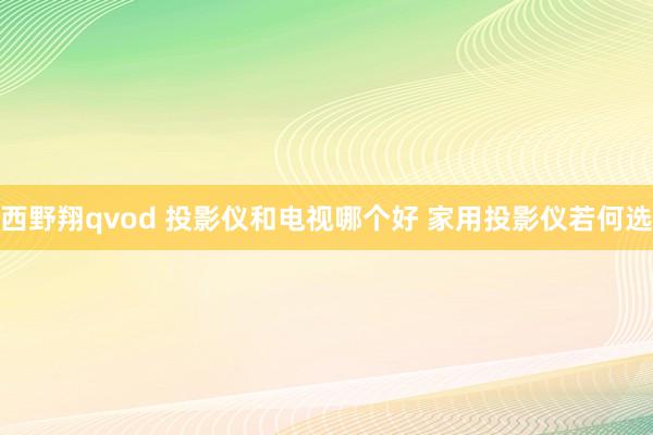 西野翔qvod 投影仪和电视哪个好 家用投影仪若何选