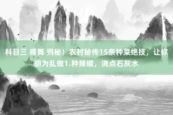 科目三 裸舞 揭秘!农村秘传15条种菜绝技,让你胡为乱做1.种辣椒,浇点石灰水