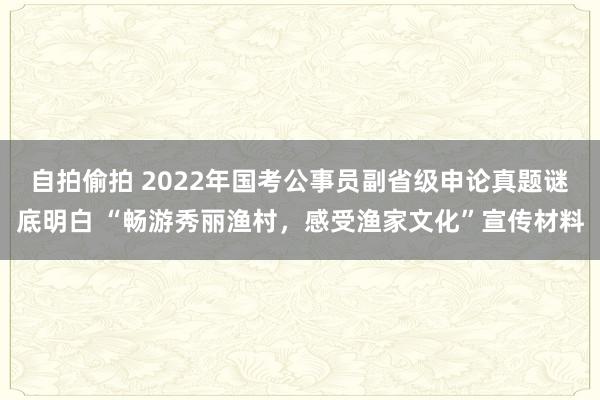自拍偷拍 2022年国考公事员副省级申论真题谜底明白 “畅游秀丽渔村，感受渔家文化”宣传材料