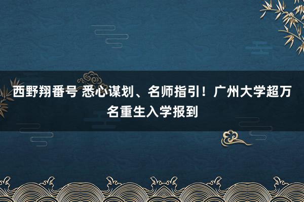 西野翔番号 悉心谋划、名师指引！广州大学超万名重生入学报到