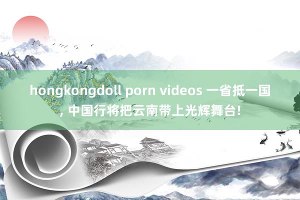 hongkongdoll porn videos 一省抵一国， 中国行将把云南带上光辉舞台!