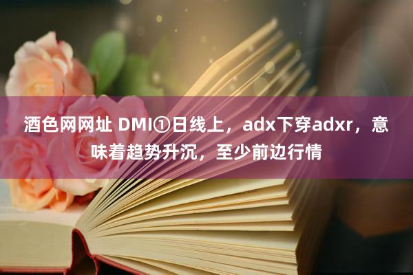 酒色网网址 DMI①日线上,adx下穿adxr,意味着趋势升沉,至少前边行情