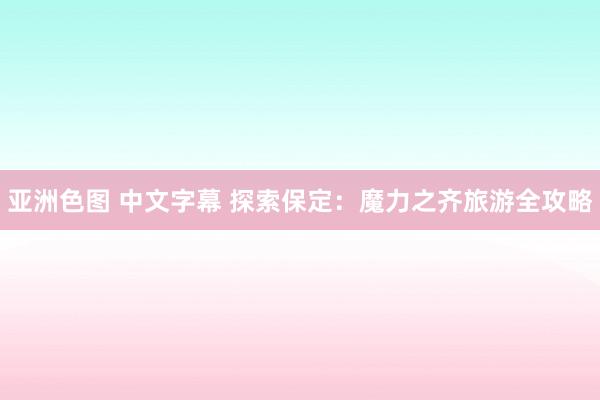 亚洲色图 中文字幕 探索保定：魔力之齐旅游全攻略