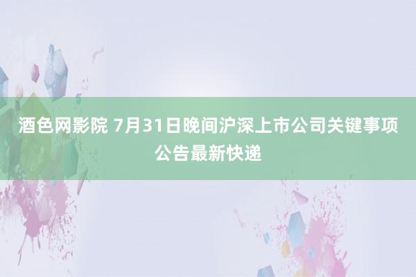 酒色网影院 7月31日晚间沪深上市公司关键事项公告最新快递