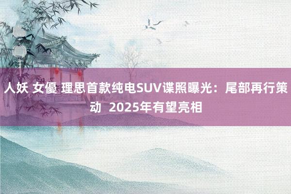 人妖 女優 理思首款纯电SUV谍照曝光：尾部再行策动  2025年有望亮相