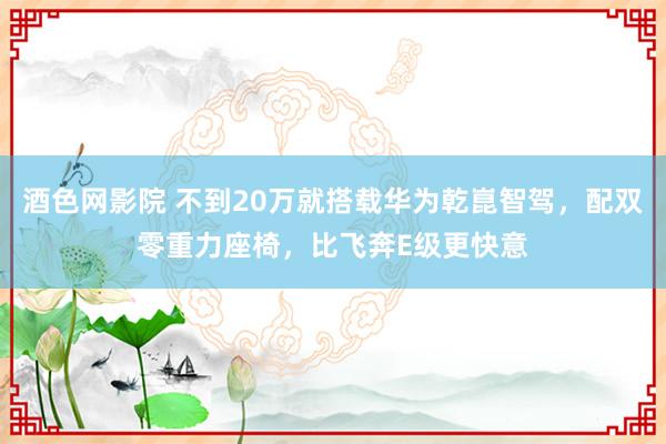 酒色网影院 不到20万就搭载华为乾崑智驾，配双零重力座椅，比飞奔E级更快意