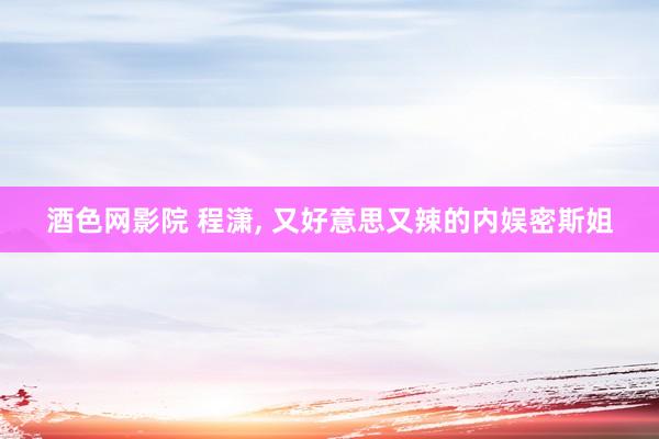 酒色网影院 程潇， 又好意思又辣的内娱密斯姐
