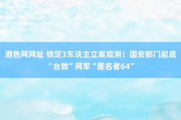 酒色网网址 锁定3东谈主立案观测！国安部门起底“台独”网军“匿名者64”