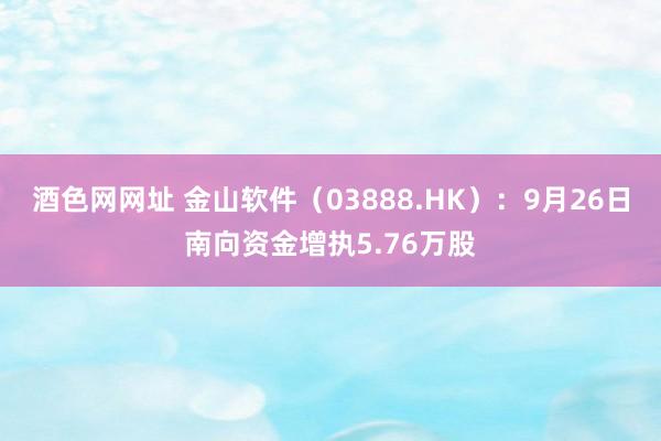 酒色网网址 金山软件（03888.HK）：9月26日南向资金增执5.76万股