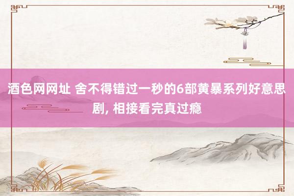 酒色网网址 舍不得错过一秒的6部黄暴系列好意思剧， 相接看完真过瘾