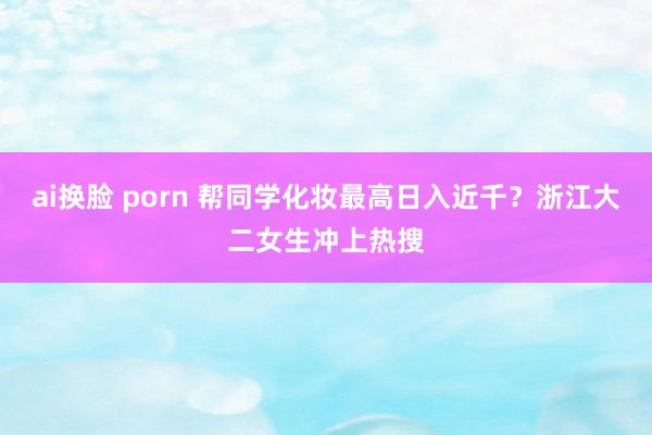 ai换脸 porn 帮同学化妆最高日入近千？浙江大二女生冲上热搜