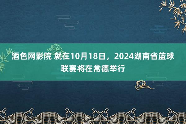 酒色网影院 就在10月18日,2024湖南省篮球联赛将在常德举行