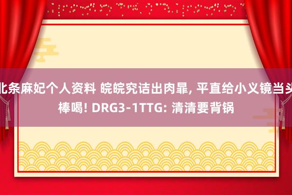 北条麻妃个人资料 皖皖究诘出肉暃， 平直给小义镜当头棒喝! DRG3-1TTG: 清清要背锅