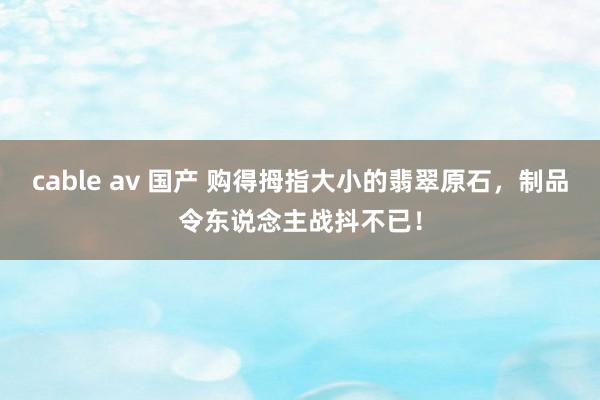 cable av 国产 购得拇指大小的翡翠原石，制品令东说念主战抖不已！