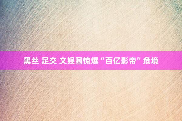 黑丝 足交 文娱圈惊爆“百亿影帝”危境