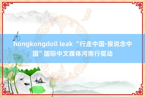 hongkongdoll leak “行走中国·报说念中国”国际中文媒体河南行驱动