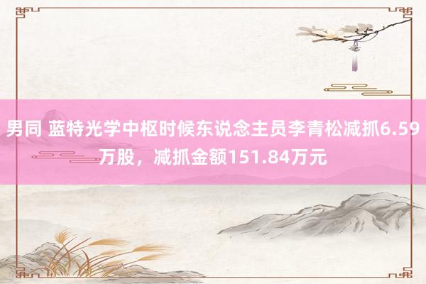 男同 蓝特光学中枢时候东说念主员李青松减抓6.59万股，减抓金额151.84万元