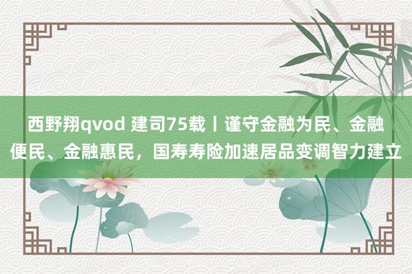 西野翔qvod 建司75载丨谨守金融为民、金融便民、金融惠民，国寿寿险加速居品变调智力建立