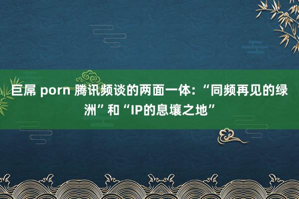 巨屌 porn 腾讯频谈的两面一体: “同频再见的绿洲”和“IP的息壤之地”