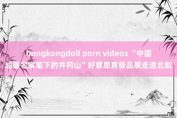 hongkongdoll porn videos “中国油画名家笔下的井冈山”好意思育极品展走进北航