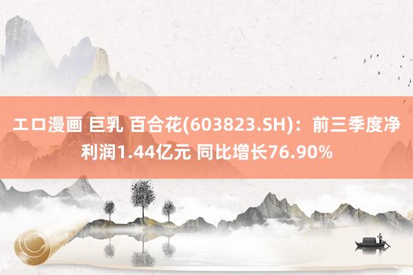 エロ漫画 巨乳 百合花(603823.SH):前三季度净利润1.44亿元 同比增长76.90%