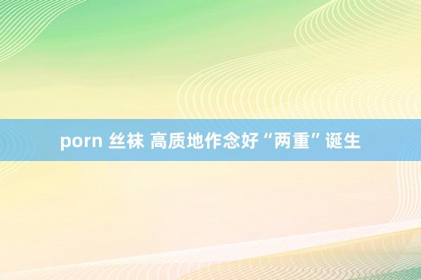 porn 丝袜 高质地作念好“两重”诞生