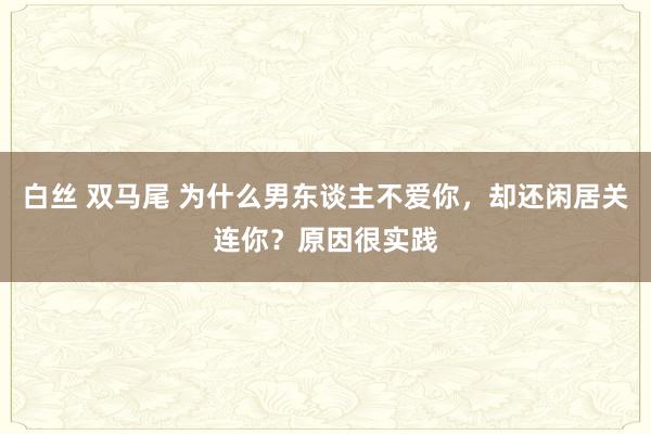 白丝 双马尾 为什么男东谈主不爱你，却还闲居关连你？原因很实践
