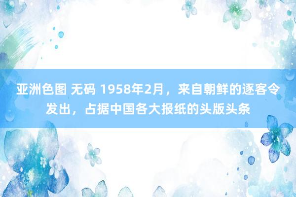 亚洲色图 无码 1958年2月，来自朝鲜的逐客令发出，占据中国各大报纸的头版头条
