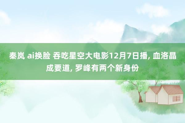 秦岚 ai换脸 吞吃星空大电影12月7日播， 血洛晶成要道， 罗峰有两个新身份