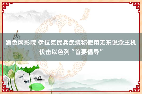 酒色网影院 伊拉克民兵武装称使用无东说念主机伏击以色列“首要倡导”