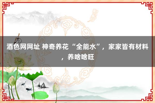酒色网网址 神奇养花 “全能水”，家家皆有材料，养啥啥旺