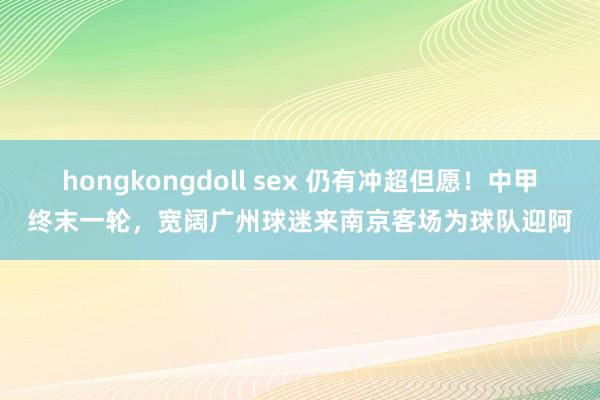 hongkongdoll sex 仍有冲超但愿！中甲终末一轮，宽阔广州球迷来南京客场为球队迎阿
