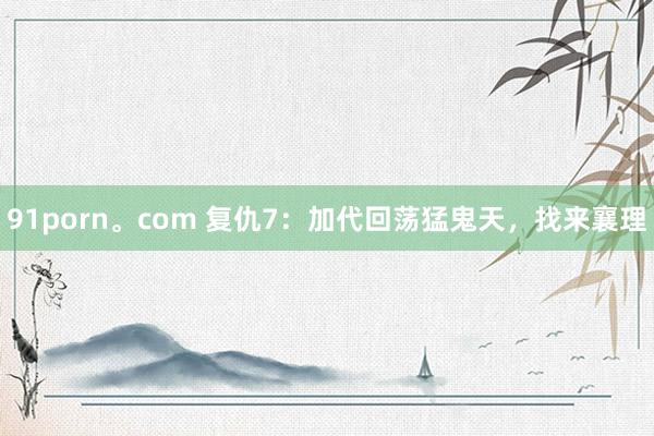 91porn。com 复仇7：加代回荡猛鬼天，找来襄理