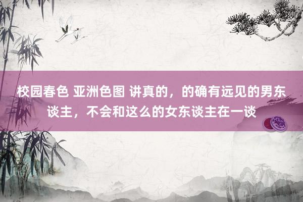 校园春色 亚洲色图 讲真的，的确有远见的男东谈主，不会和这么的女东谈主在一谈