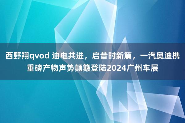 西野翔qvod 油电共进，启昔时新篇，一汽奥迪携重磅产物声势颠簸登陆2024广州车展