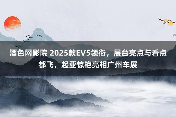 酒色网影院 2025款EV5领衔，展台亮点与看点都飞，起亚惊艳亮相广州车展