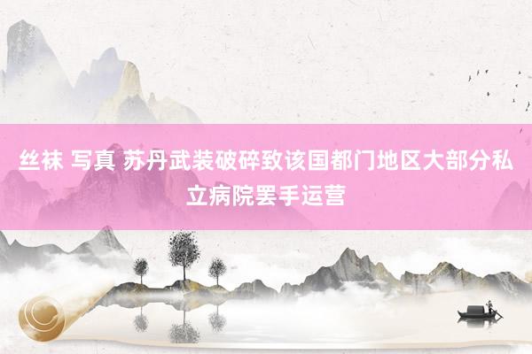 丝袜 写真 苏丹武装破碎致该国都门地区大部分私立病院罢手运营
