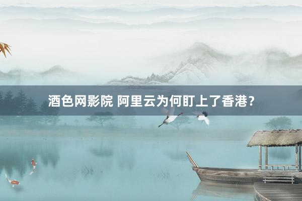 酒色网影院 阿里云为何盯上了香港？