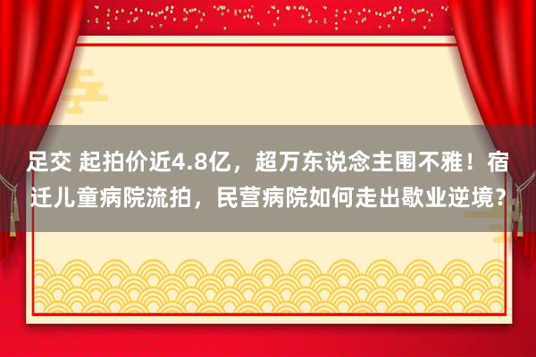 足交 起拍价近4.8亿，超万东说念主围不雅！宿迁儿童病院流拍，民营病院如何走出歇业逆境？