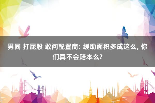 男同 打屁股 敢问配置商: 缓助面积多成这么， 你们真不会赔本么?