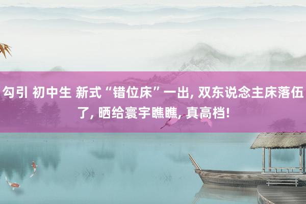 勾引 初中生 新式“错位床”一出， 双东说念主床落伍了， 晒给寰宇瞧瞧， 真高档!