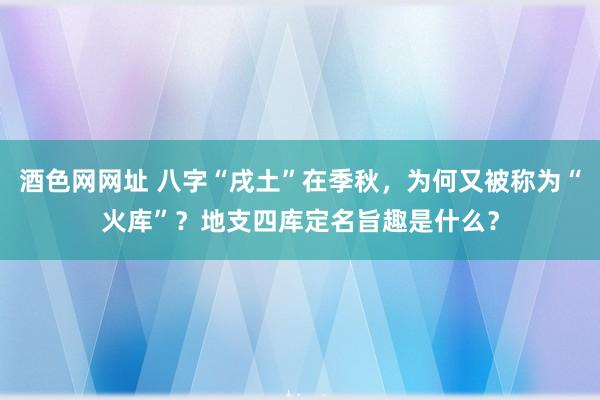 酒色网网址 八字“戌土”在季秋，为何又被称为“火库”？地支四库定名旨趣是什么？
