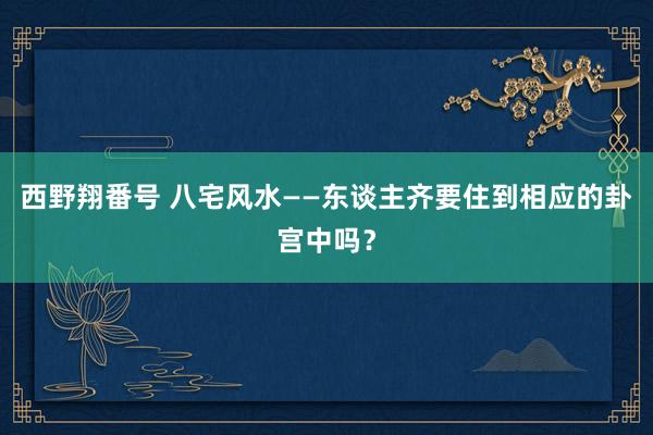西野翔番号 八宅风水——东谈主齐要住到相应的卦宫中吗？