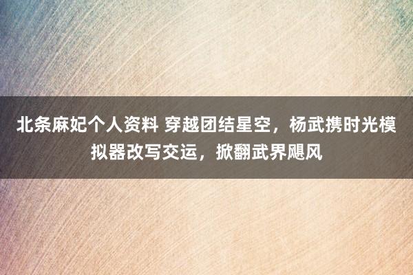 北条麻妃个人资料 穿越团结星空，杨武携时光模拟器改写交运，掀翻武界飓风