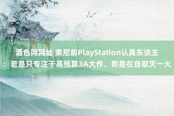 酒色网网址 索尼前PlayStation认真东谈主：若是只专注于高预算3A大作，即是在自取灭一火