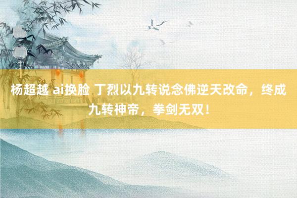 杨超越 ai换脸 丁烈以九转说念佛逆天改命，终成九转神帝，拳剑无双！