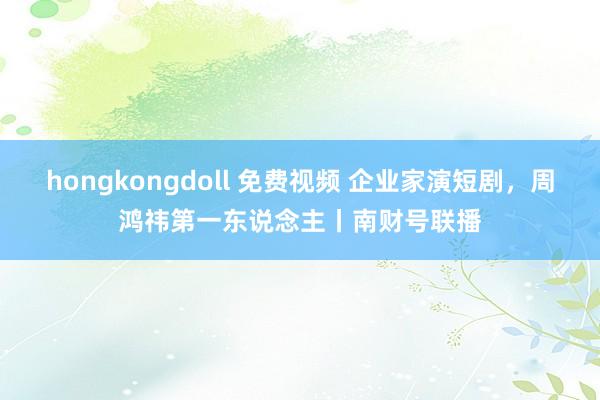 hongkongdoll 免费视频 企业家演短剧，周鸿祎第一东说念主丨南财号联播