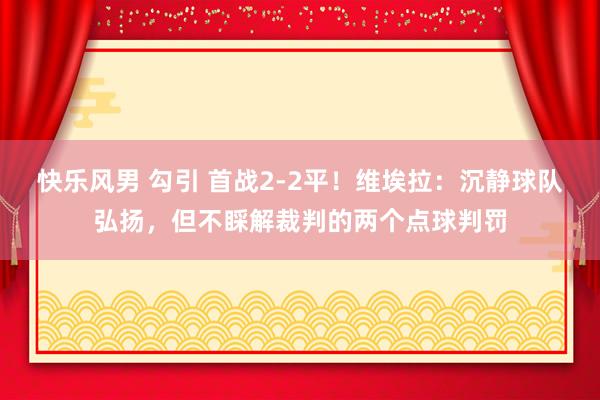 快乐风男 勾引 首战2-2平！维埃拉：沉静球队弘扬，但不睬解裁判的两个点球判罚
